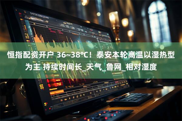 恒指配资开户 36~38℃！泰安本轮高温以湿热型为主 持续时间长_天气_鲁网_相对湿度