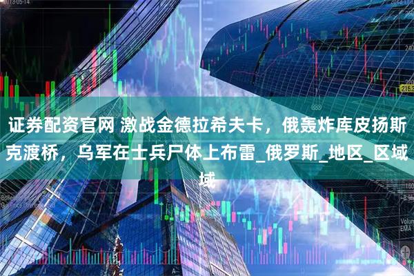 证券配资官网 激战金德拉希夫卡，俄轰炸库皮扬斯克渡桥，乌军在士兵尸体上布雷_俄罗斯_地区_区域