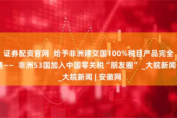 证券配资官网  给予非洲建交国100%税目产品完全免税待遇——  非洲53国加入中国零关税“朋友圈” _大皖新闻 | 安徽网