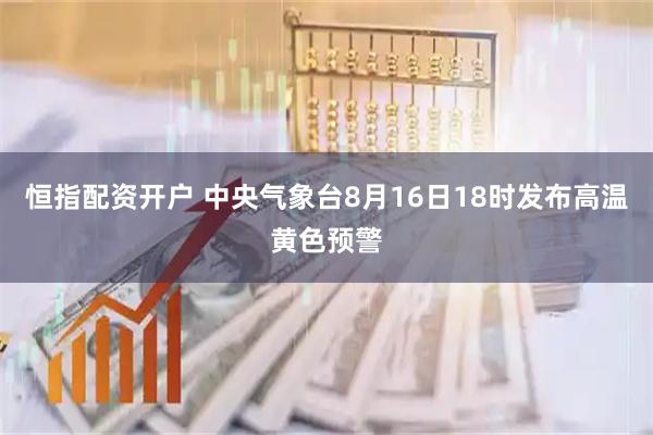 恒指配资开户 中央气象台8月16日18时发布高温黄色预警
