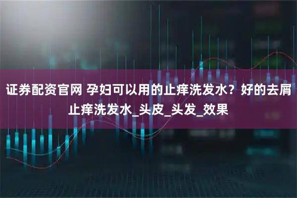证券配资官网 孕妇可以用的止痒洗发水？好的去屑止痒洗发水_头皮_头发_效果