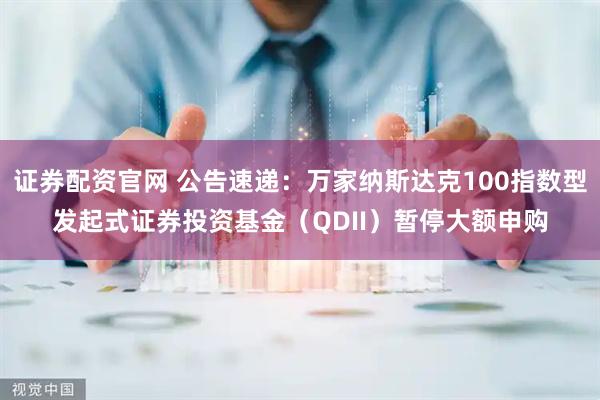 证券配资官网 公告速递：万家纳斯达克100指数型发起式证券投资基金（QDII）暂停大额申购