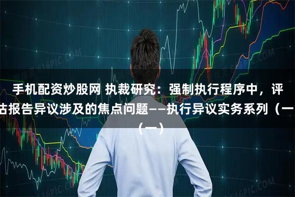 手机配资炒股网 执裁研究：强制执行程序中，评估报告异议涉及的焦点问题——执行异议实务系列（一）