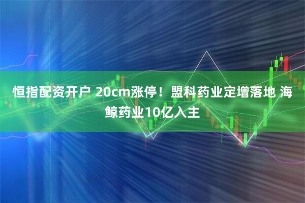 恒指配资开户 20cm涨停！盟科药业定增落地 海鲸药业10亿入主